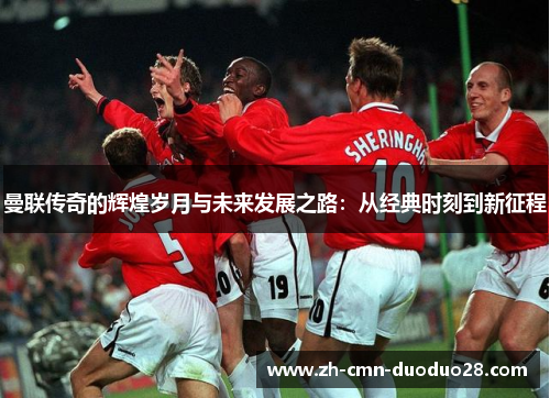 曼联传奇的辉煌岁月与未来发展之路:从经典时刻到新征程 曼联传奇的辉煌岁月与未来发展之路:从经典时刻到新征程