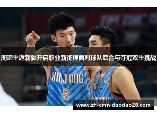 周琦重返新疆开启职业新征程面对球队磨合与夺冠双重挑战 周琦重返新疆开启职业新征程面对球队磨合与夺冠双重挑战