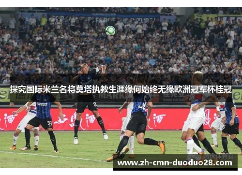 探究国际米兰名将莫塔执教生涯缘何始终无缘欧洲冠军杯桂冠 探究国际米兰名将莫塔执教生涯缘何始终无缘欧洲冠军杯桂冠