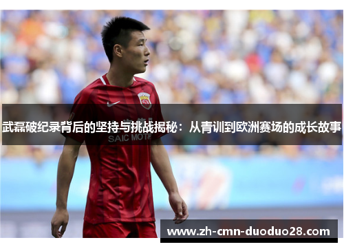 武磊破纪录背后的坚持与挑战揭秘：从青训到欧洲赛场的成长故事