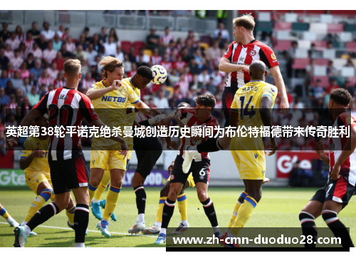 英超第38轮平诺克绝杀曼城创造历史瞬间为布伦特福德带来传奇胜利 英超第38轮平诺克绝杀曼城创造历史瞬间为布伦特福德带来传奇胜利