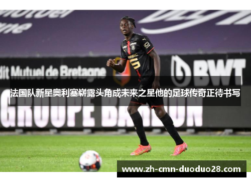 法国队新星奥利塞崭露头角成未来之星他的足球传奇正待书写 法国队新星奥利塞崭露头角成未来之星他的足球传奇正待书写